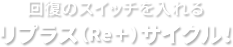 回復のスイッチを入れるリプラス(Re+)サイクル!