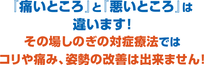 『痛いところ』と『悪いところ』は 違います! その場しのぎの対症療法では コリや痛み、姿勢の改善は出来ません!