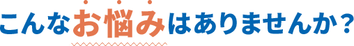 こんなお悩みはありませんか?